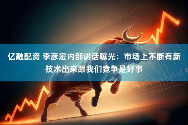 亿融配资 李彦宏内部讲话曝光：市场上不断有新技术出来跟我们竞争是好事