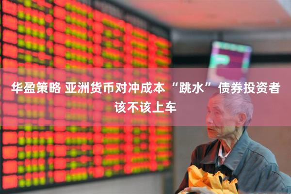 华盈策略 亚洲货币对冲成本 “跳水” 债券投资者该不该上车