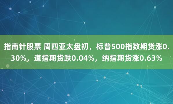 指南针股票 周四亚太盘初，标普500指数期货涨0.30%，道指期货跌0.04%，纳指期货涨0.63%
