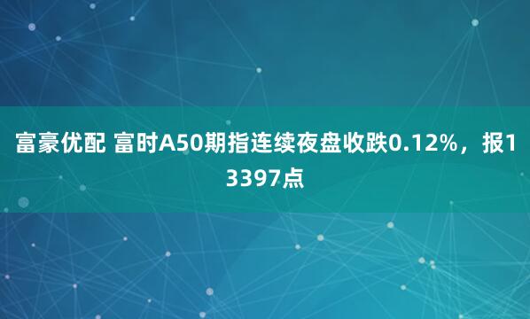 富豪优配 富时A50期指连续夜盘收跌0.12%，报13397点