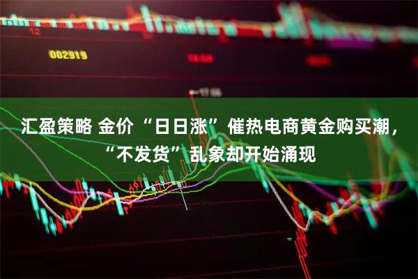 汇盈策略 金价 “日日涨” 催热电商黄金购买潮，“不发货” 乱象却开始涌现