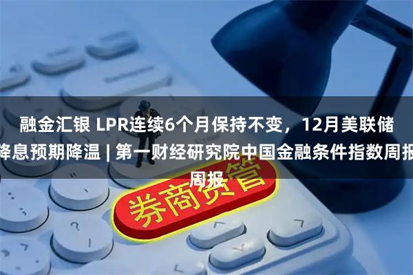 融金汇银 LPR连续6个月保持不变，12月美联储降息预期降温 | 第一财经研究院中国金融条件指数周报