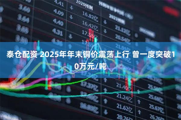 泰仓配资 2025年年末铜价震荡上行 曾一度突破10万元/吨