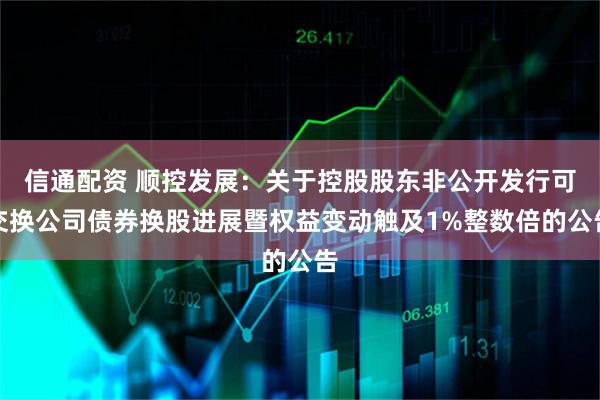 信通配资 顺控发展：关于控股股东非公开发行可交换公司债券换股进展暨权益变动触及1%整数倍的公告