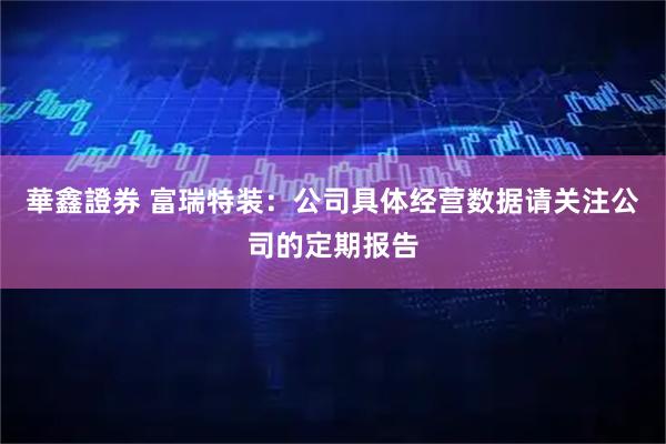 華鑫證券 富瑞特装：公司具体经营数据请关注公司的定期报告
