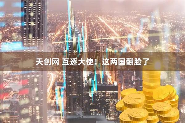 天创网 互逐大使！这两国翻脸了