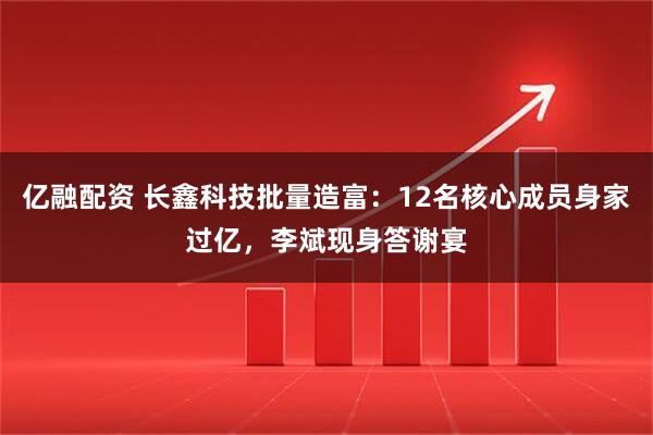 亿融配资 长鑫科技批量造富：12名核心成员身家过亿，李斌现身答谢宴