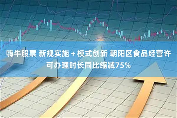 嗨牛股票 新规实施＋模式创新 朝阳区食品经营许可办理时长同比缩减75%
